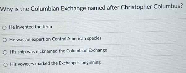 Why is the Columbian Exchange named after Christopher Columbus?
He invented the term
He was an expert on Central American species
His ship was nicknamed the Columbian Exchange
His voyages marked the Exchange's beginning