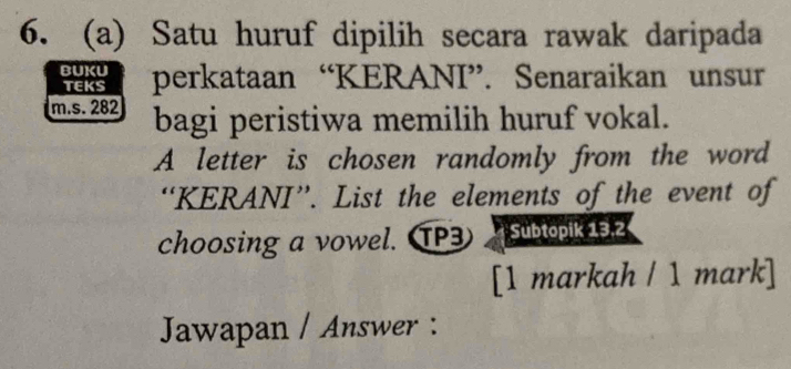 Satu huruf dipilih secara rawak daripada 
BUKU perkataan “KERANI”. Senaraikan unsur 
TEKS 
m.s. 282 bagi peristiwa memilih huruf vokal. 
A letter is chosen randomly from the word 
“KERANI”. List the elements of the event of 
choosing a vowel. TP3 Subtopik 13.2 
[1 markah / 1 mark] 
Jawapan / Answer :