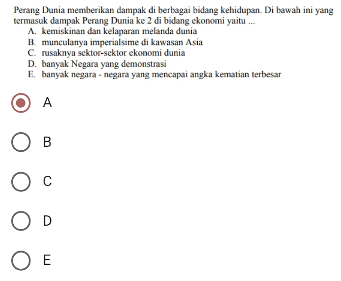 Perang Dunia memberikan dampak di berbagai bidang kehidupan. Di bawah ini yang
termasuk dampak Perang Dunia ke 2 di bidang ekonomi yaitu ...
A. kemiskinan dan kelaparan melanda dunia
B. munculanya imperialsime di kawasan Asia
C. rusaknya sektor-sektor ekonomi dunia
D. banyak Negara yang demonstrasi
E. banyak negara - negara yang mencapai angka kematian terbesar
A
B
C
D
E