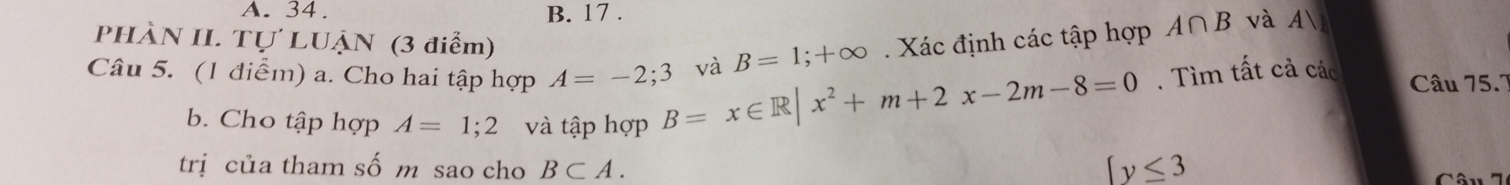 A. 34. B. 17 .
PHÀN II. Tự LUẠN (3 điểm) B=1;+∈fty Xác định các tập hợp A∩ B và A
Câu 5. (1 điểm) a. Cho hai tập hợp A=-2;3 B=x∈ R|x^2+m+2x-2m-8=0 và
. Tìm tất cả các Câu 75.7
b. Cho tập hợp A=1;2 và tập hợp
trị của tham số m sao cho B⊂ A.
 y≤ 3
Câu 7