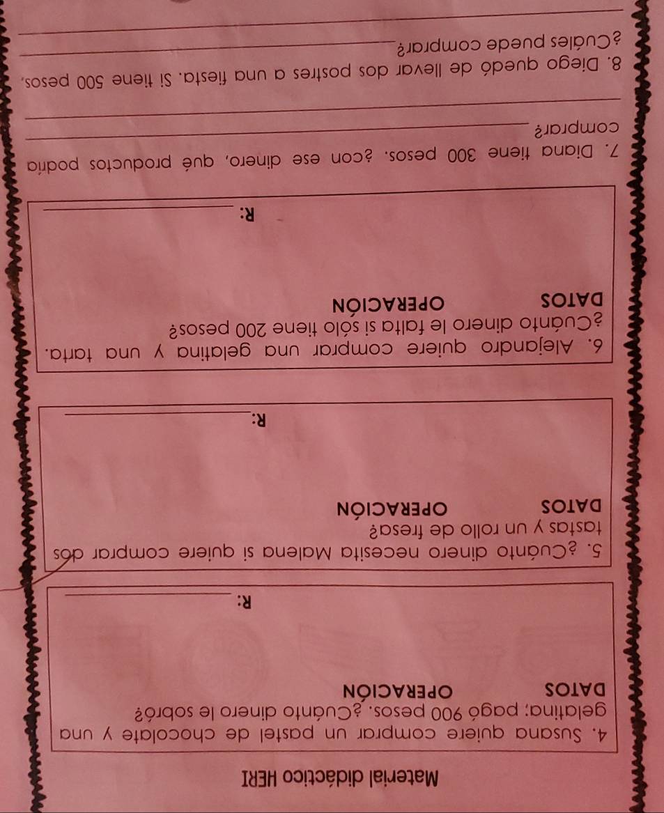 Material didáctico HERI 
4. Susana quiere comprar un pastel de chocolate y una 
gelatina; pagó 900 pesos. ¿Cuánto dinero le sobró? 
DATOS OPERACIÓN 
R:_ 
5. ¿Cuánto dinero necesita Malena si quiere comprar dos 
tastas y un rollo de fresa? 
DATOS OPERACIÓN 
R:_ 
6. Alejandro quiere comprar una gelatina y una tarta. 
¿Cuánto dinero le falta si sólo tiene 200 pesos? 
DATOS OPERACIÓN 
R:_ 
7. Diana tiene 300 pesos. ¿con ese dinero, qué productos podría 
_ 
comprar? 
_ 
_ 
8. Diego quedó de llevar dos postres a una fiesta. Si tiene 500 pesos, 
_ 
¿Cuáles puede comprar?