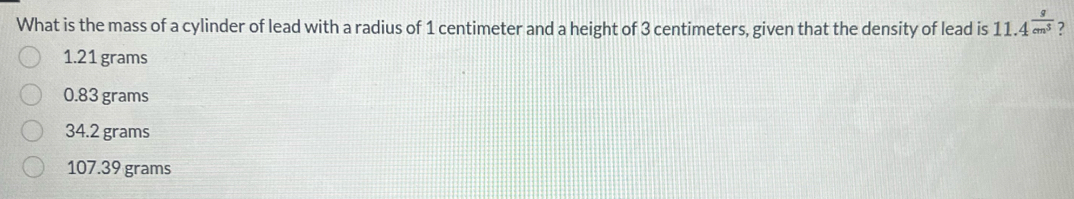 What is the mass of a cylinder of lead with a radius of 1 centimeter and a height of 3 centimeters, given that the density of lead is 11.4^(frac g)cm^3 ?
1.21 grams
0.83 grams
34.2 grams
107.39 grams