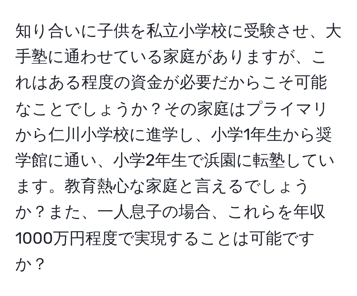 知り合いに子供を私立小学校に受験させ、大手塾に通わせている家庭がありますが、これはある程度の資金が必要だからこそ可能なことでしょうか？その家庭はプライマリから仁川小学校に進学し、小学1年生から奨学館に通い、小学2年生で浜園に転塾しています。教育熱心な家庭と言えるでしょうか？また、一人息子の場合、これらを年収1000万円程度で実現することは可能ですか？