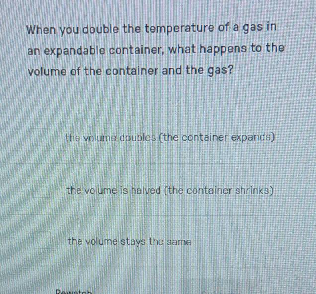 When you double the temperature of a gas in
an expandable container, what happens to the
volume of the container and the gas?
the volume doubles (the container expands)
the volume is halved (the container shrinks)
the volume stays the same
Pewstoh