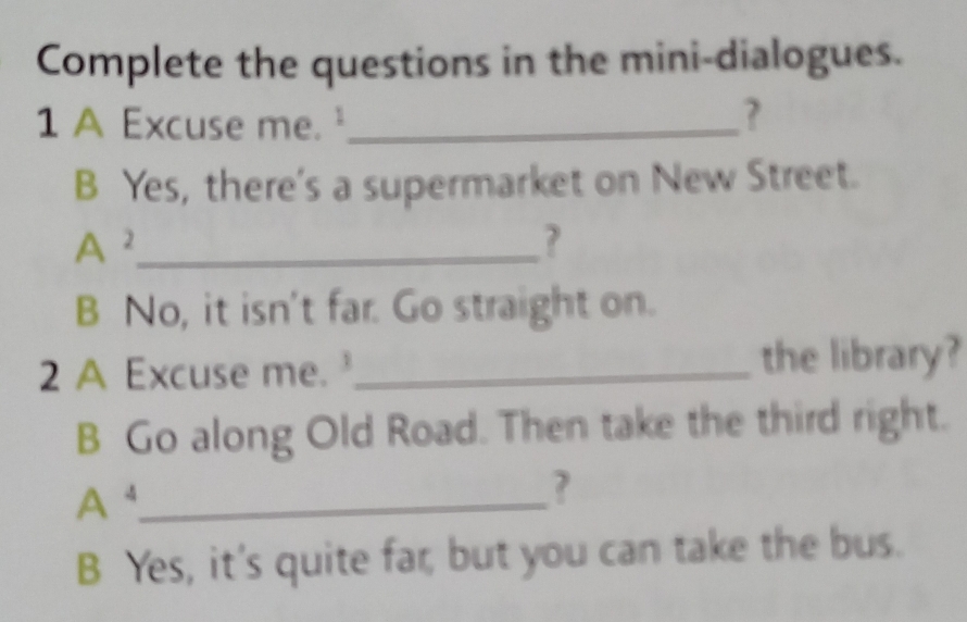 Complete the questions in the mini-dialogues. 
1 A Excuse me._ 
? 
B Yes, there's a supermarket on New Street. 
A^(A^2) _ 
? 
B No, it isn't far. Go straight on. 
2 A Excuse me. _the library? 
B Go along Old Road. Then take the third right.
A^4 _ 
7 
B Yes, it's quite far, but you can take the bus.