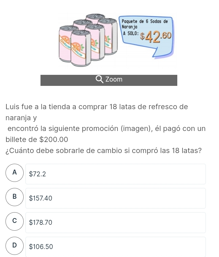 Zoom
Luis fue a la tienda a comprar 18 latas de refresco de
naranja y
encontró la siguiente promoción (imagen), él pagó con un
billete de $200.00
¿Cuánto debe sobrarle de cambio si compró las 18 latas?
A) $72.2
B $157.40
C $178.70
D $106.50