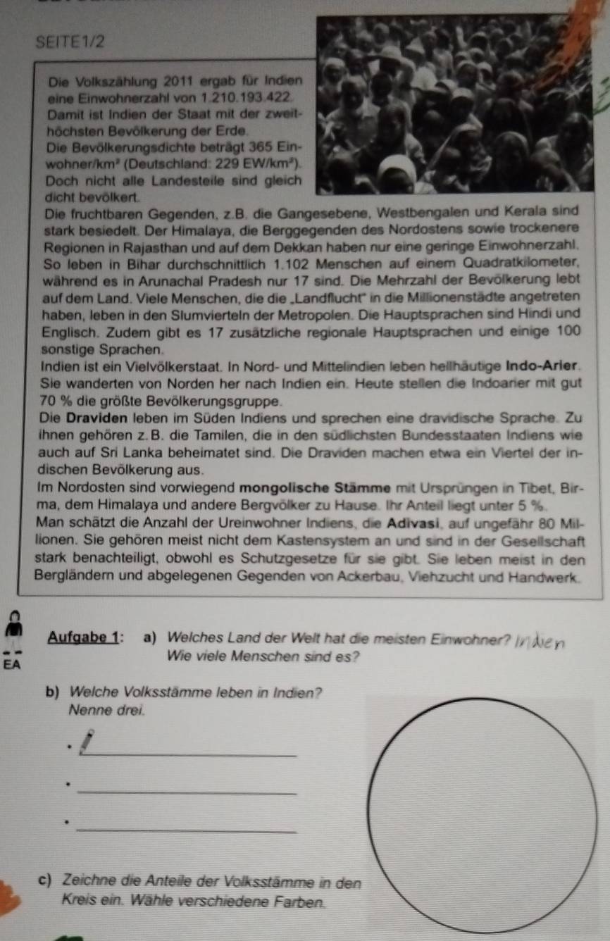 SEITE1/2
Die Volkszählung 2011 ergab für Indie
eine Einwohnerzahl von 1.210.193.422.
Damit ist Indien der Staat mit der zwei
höchsten Bevölkerung der Erde.
Die Bevölkerungsdichte beträgt 365 Ein
woh ner/km^2 (Deutschland: 229EW/km^2).
Doch nicht alle Landesteile sind gleic
dicht bevölkert.
Die fruchtbaren Gegenden, z.B. die Ga
stark besiedelt. Der Himalaya, die Berggegenden des Nordostens sowie trockenere
Regionen in Rajasthan und auf dem Dekkan haben nur eine geringe Einwohnerzahl.
So leben in Bihar durchschnittlich 1.102 Menschen auf einem Quadratkilometer,
während es in Arunachal Pradesh nur 17 sind. Die Mehrzahl der Bevölkerung lebt
auf dem Land. Viele Menschen, die die _Landflucht' in die Millionenstädte angetreten
haben, leben in den Slumvierteln der Metropolen. Die Hauptsprachen sind Hindi und
Englisch. Zudem gibt es 17 zusätzliche regionale Hauptsprachen und einige 100
sonstige Sprachen.
Indien ist ein Vielvölkerstaat. In Nord- und Mittelindien leben hellhäutige Indo-Arler.
Sie wanderten von Norden her nach Indien ein. Heute stellen die Indoarer mit gut
70 % die größte Bevölkerungsgruppe.
Die Draviden leben im Süden Indiens und sprechen eine dravidische Sprache. Zu
ihnen gehören z. B. die Tamilen, die in den südlichsten Bundesstaaten Indiens wie
auch auf Sri Lanka beheimatet sind. Die Draviden machen etwa ein Viertel der in-
dischen Bevölkerung aus.
Im Nordosten sind vorwiegend mongolische Stämme mit Ursprüngen in Tibet, Bir-
ma, dem Himalaya und andere Bergvölker zu Hause. Ihr Anteil liegt unter 5 %.
Man schätzt die Anzahl der Ureinwohner Indiens, die Adivasi, auf ungefähr 80 Mil-
lionen. Sie gehören meist nicht dem Kastensystem an und sind in der Gesellschaft
stark benachteiligt, obwohl es Schutzgesetze für sie gibt. Sie leben meist in den
Bergländern und abgelegenen Gegenden von Ackerbau, Viehzucht und Handwerk.
Aufgabe 1: a) Welches Land der Welt hat die meisten Einwohner?
EA
Wie viele Menschen sind es?
b) Welche Volksstämme leben in Indien?
Nenne drei.
_
_.
_.
c) Zeichne die Anteile der Volksstämme in de
Kreis ein. Wähle verschiedene Farben.