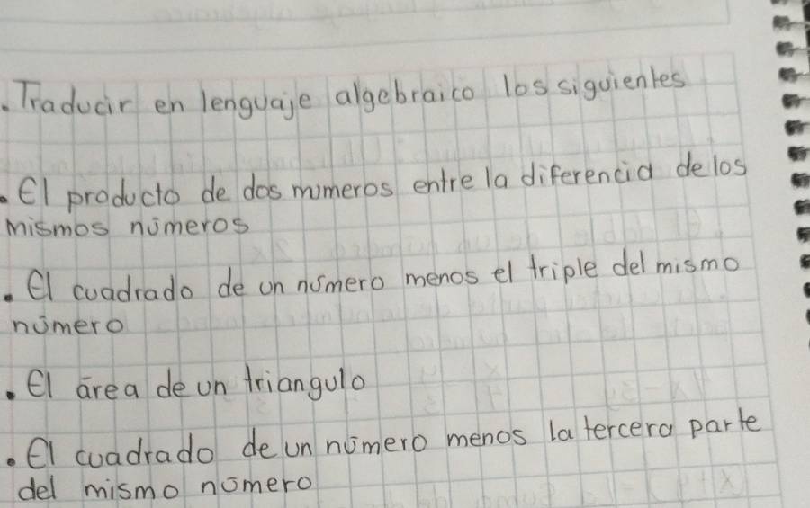 Traducir en lenguaje algebraico los siguienles 
E1 producto de dos momeros entre la diferencia delos 
Mismos nimeros 
CI coadrado de on nomero menos el triple del mismo 
nomero 
. El are a de on triangulo 
. CI cuadrado de un numero menos la tercera parte 
del mismo nomero