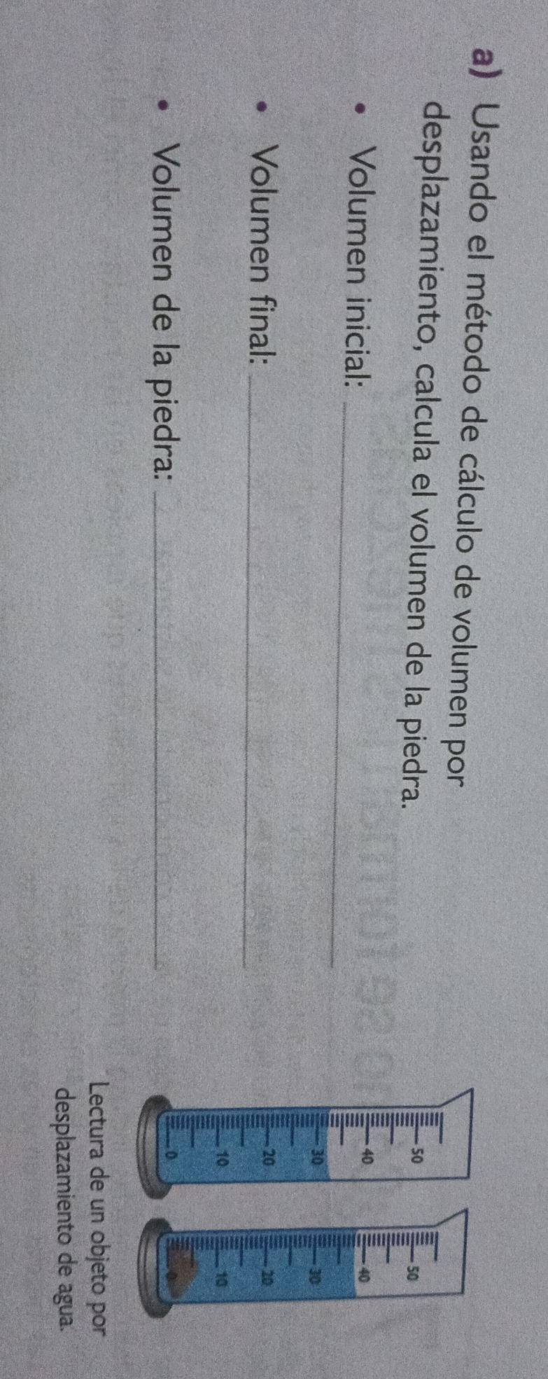 Usando el método de cálculo de volumen por 
desplazamiento, calcula el volumen de la piedra. 
Volumen inicial: 
_ 
Volumen final:_ 
Volumen de la piedra:_ 
Lectura de un objeto por 
desplazamiento de agua.