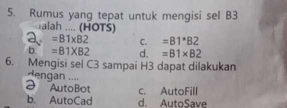 Rumus yang tepat untuk mengisi sel B3
alah .... (HOTS)
a =B1* B2 C. =B1*B2
b. =B1XB2 d. =B1* B2
6. Mengisi sel C3 sampai H3 dapat dilakukan
dengan ....
2 AutoBot c. AutoFill
b. AutoCad d. AutoSave