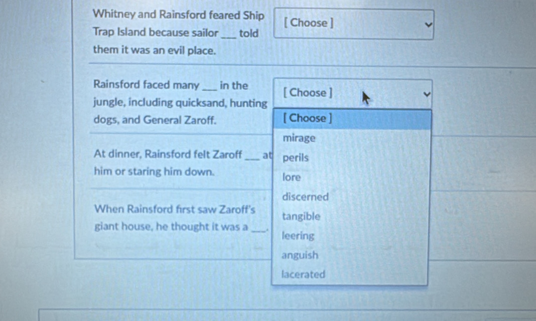 Whitney and Rainsford feared Ship [ Choose ]
Trap Island because sailor_ told
them it was an evil place.
Rainsford faced many_ in the [ Choose ]
jungle, including quicksand, hunting
dogs, and General Zaroff. [ Choose ]
mirage
At dinner, Rainsford felt Zaroff _at perils
him or staring him down.
lore
discerned
When Rainsford first saw Zaroff's tangible
giant house, he thought it was a _. leering
anguish
lacerated