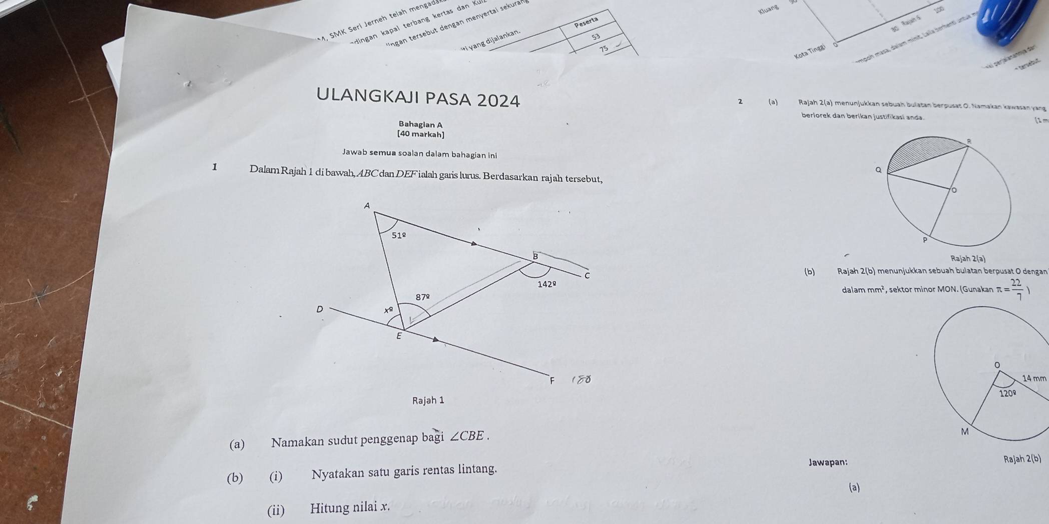 Kluang 
o Rajah 5  
M, SMK Seri Jerneh telah mengada 
Peserta 
dingan kapal terbang kertas dan K
*ngan tersebut dengan menyertai sekuraf 
ij yang dijalankan
53
Impon masa, dajam minit, Laila berhenti untul
75
Kota Tinggi 
2 
ULANGKAJI PASA 2024 (a) Rajah 2(a) menunjukkan sebuah bulatan berpusat O. Namakan kawasan yang 
berlorek dan berikan justifikasi anda (1 m
Bahagian A
[40 markah] 
Jawab semua soalan dalam bahagian iní 
1 Dalam Rajah 1dibawah, ABCdan DEFialah garis lurus. Berdasarkan rajah tersebut, 
Rajah 2(a) 
(b) Rajah 2(b) menunjukkan sebuah bulatan berpusat O dengan 
dalam mm^2 , sektor minor MON. (Gunakan π = 22/7 )
14 mm
(a) Namakan sudut penggenap bagi ∠ CBE. 
Jawapan: Rajah 2(b) 
(b) (i) Nyatakan satu garis rentas lintang. 
(a) 
(ii) Hitung nilai x.