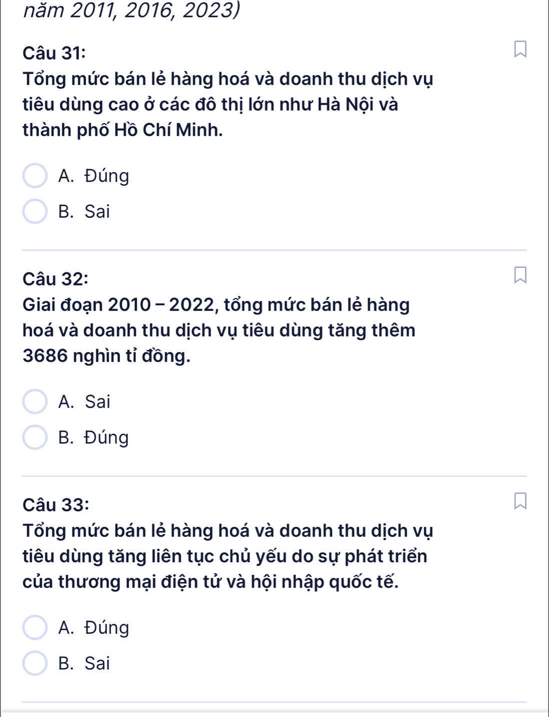 năm 2011, 2016, 2023)
Câu 31:
Tổng mức bán lẻ hàng hoá và doanh thu dịch vụ
tiêu dùng cao ở các đô thị lớn như Hà Nội và
thành phố Hồ Chí Minh.
A. Đúng
B. Sai
Câu 32:
Giai đoạn 2010 - 2022, tổng mức bán lẻ hàng
hoá và doanh thu dịch vụ tiêu dùng tăng thêm
3686 nghìn tỉ đồng.
A. Sai
B. Đúng
Câu 33:
Tổng mức bán lẻ hàng hoá và doanh thu dịch vụ
tiêu dùng tăng liên tục chủ yếu do sự phát triển
của thương mại điện tử và hội nhập quốc tế.
A. Đúng
B. Sai