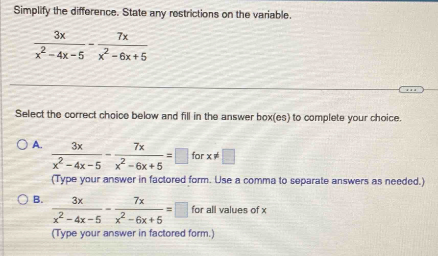 Simplify the difference. State any restrictions on the variable.
 3x/x^2-4x-5 - 7x/x^2-6x+5 
Select the correct choice below and fill in the answer box(es) to complete your choice.
A.  3x/x^2-4x-5 - 7x/x^2-6x+5 =□ for x!= □
(Type your answer in factored form. Use a comma to separate answers as needed.)
B.  3x/x^2-4x-5 - 7x/x^2-6x+5 =□ for all values of x
(Type your answer in factored form.)