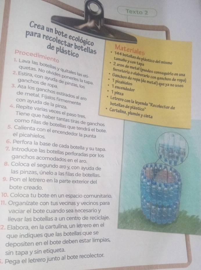 Texto 2
Crea un bote ecológico
para recolectar botellas 144 botellas de plástico del mismo
Materiales
de plástico
Procedimiento
tamaño y con tapa
2 aros de metal (puedes conseguirio en una
1. Lava las botellas y quítales las eti Ganchos de ropa (de metal) que ya no uses
quetas. No olvides ponerles la tapa
ferretería o elaborario con ganchos de ropa)
2. Estira, con ayuda de pinzas, los 1 encendedor
1 picahielos
1 pinza
ganchos de ropa. Letrero con la leyenda "Recolector de
3. Ata los ganchos estirados al aro botellas de plástico''
con ayuda de la pinza.
de metal. Fíjalos firmemente Cartulina, plumón y cinta
4. Repite varias veces el paso tres.
Tiene que haber tantas tiras de ganchos
como filas de botellas que tendrá el bote.
5. Calienta con el encendedor la punta
el picahielos.
6. Perfora la base de cada botella y su tapa.
7. Introduce las botellas perforadas por los
ganchos acomodados en el aro.
8. Coloca el segundo aro y, con ayuda de
las pinzas, únelo a las filas de botellas.
9. Pon el letrero en la parte exterior del
bote creado.
10. Coloca tu bote en un espacio comunitario.
11. Organízate con tus vecinas y vecinos para
vaciar el bote cuando sea necesario y
llevar las botellas a un centro de reciclaje.
2. Elabora, en la cartulina, un letrero en el
que indiques que las botellas que se
depositen en el bote deben estar limpias,
sin tapa y sin etiqueta.
Pega el letrero junto al bote recolector.