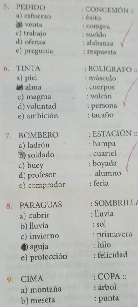 PEDIDO : CONCESIÓN :: 
a) esfuerzo éxito 
venta compra 
c) trabajo . sueldo 
d) ofensa : alabanza 
e) pregunta : respuesta 
6. TINTA : BOLÍGRAFO :: 
a) piel : músculo 
alma : cuerpos 
c) magma : volcán 
d) voluntad : persona 
e) ambición : tacaño 
7. BOMBERO : ESTACIÓN :: 
a) ladrón : hampa 
5) soldado : cuartel 
c) buey : boyada 
d) profesor : alumno 
e) comprador : feria 
8. PARAGUAS : SOMBRILLA 
a) cubrir : lluvia 
b) lluvia : sol 
c) invierno : primavera 
) aguja : hilo 
e) protección : felicidad 
9. CIMA : COPA :: 
a) montaña : árbol 
b) meseta : punta