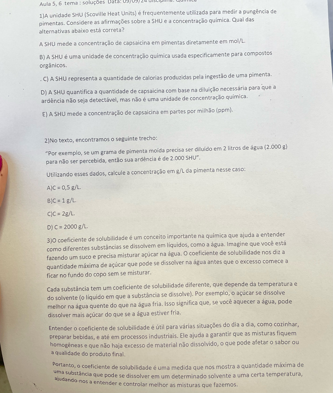 Aula 5, 6 tema : soluções Data: 09/09/24 discípiin.
1)A unidade SHU (Scoville Heat Units) é frequentemente utilizada para medir a pungência de
pimentas. Considere as afirmações sobre a SHU e a concentração química. Qual das
alternativas abaixo está correta?
A SHU mede a concentração de capsaicina em pimentas diretamente em mol/L.
B) A SHU é uma unidade de concentração química usada especificamente para compostos
orgânicos.
. C) A SHU representa a quantidade de calorias produzidas pela ingestão de uma pimenta.
D) A SHU quantifica a quantidade de capsaicina com base na diluição necessária para que a
ardência não seja detectável, mas não é uma unidade de concentração química.
E) A SHU mede a concentração de capsaicina em partes por milhão (ppm).
2No texto, encontramos o seguinte trecho:
“Por exemplo, se um grama de pimenta moída precisa ser diluído em 2 litros de água (2.000 g)
para não ser percebida, então sua ardência é de 2.000 SHU".
Utilizando esses dados, calcule a concentração em g/L da pimenta nesse caso:
A) C=0,5g/L.
B) C=1g/L.
C) C=2g/L.
D) C=2000g/L.
3)O coeficiente de solubilidade é um conceito importante na química que ajuda a entender
como diferentes substâncias se dissolvem em líquidos, como a água. Imagine que você está
fazendo um suco e precisa misturar açúcar na água. O coeficiente de solubilidade nos diz a
quantidade máxima de açúcar que pode se dissolver na água antes que o excesso comece a
ficar no fundo do copo sem se misturar.
Cada substância tem um coeficiente de solubilidade diferente, que depende da temperatura e
do solvente (o líquido em que a substância se dissolve). Por exemplo, o açúcar se dissolve
melhor na água quente do que na água fria. Isso significa que, se você aquecer a água, pode
dissolver mais açúcar do que se a água estiver fria.
Entender o coeficiente de solubilidade é útil para várias situações do dia a dia, como cozinhar,
preparar bebidas, e até em processos industriais. Ele ajuda a garantir que as misturas fiquem
homogêneas e que não haja excesso de material não dissolvido, o que pode afetar o sabor ou
a qualidade do produto final.
Portanto, o coeficiente de solubilidade é uma medida que nos mostra a quantidade máxima de
uma substância que pode se dissolver em um determinado solvente a uma certa temperatura,
ajudando-nos a entender e controlar melhor as misturas que fazemos.