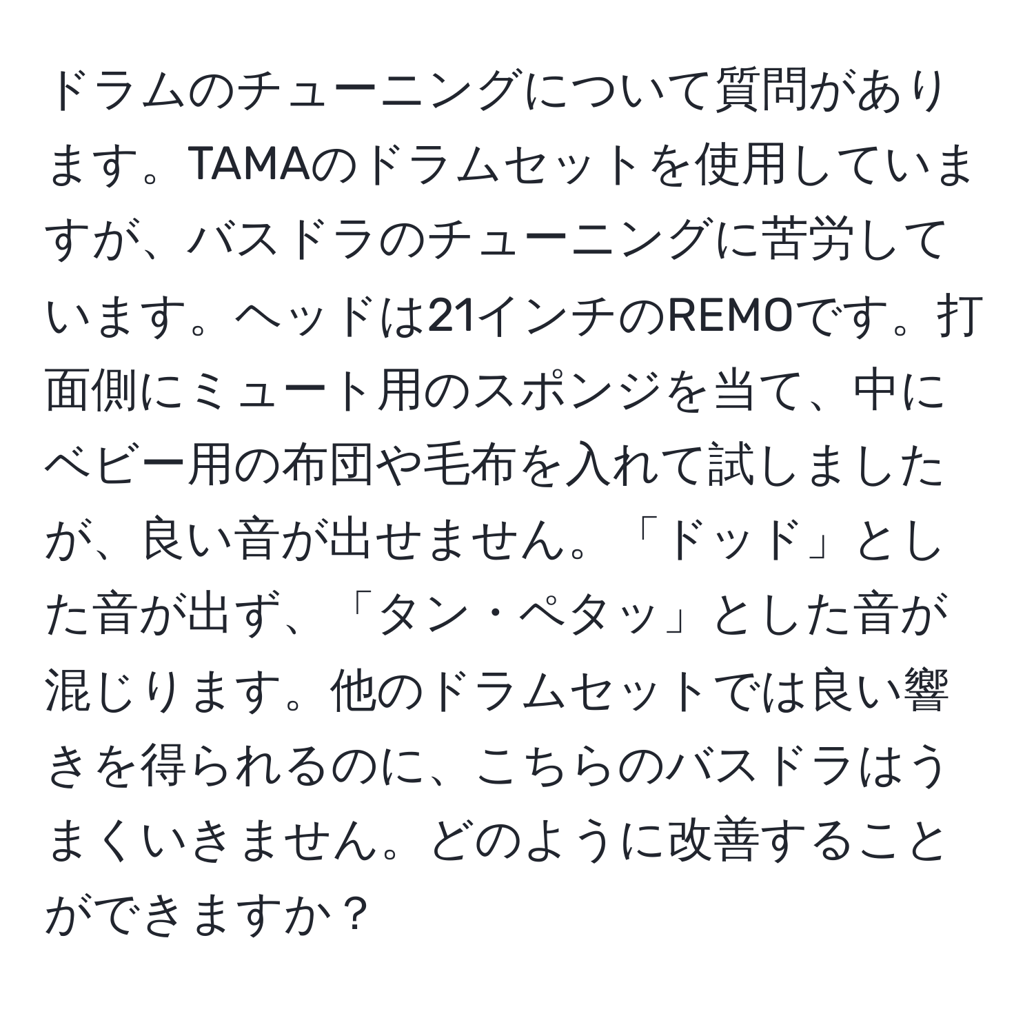 ドラムのチューニングについて質問があります。TAMAのドラムセットを使用していますが、バスドラのチューニングに苦労しています。ヘッドは21インチのREMOです。打面側にミュート用のスポンジを当て、中にベビー用の布団や毛布を入れて試しましたが、良い音が出せません。「ドッド」とした音が出ず、「タン・ペタッ」とした音が混じります。他のドラムセットでは良い響きを得られるのに、こちらのバスドラはうまくいきません。どのように改善することができますか？