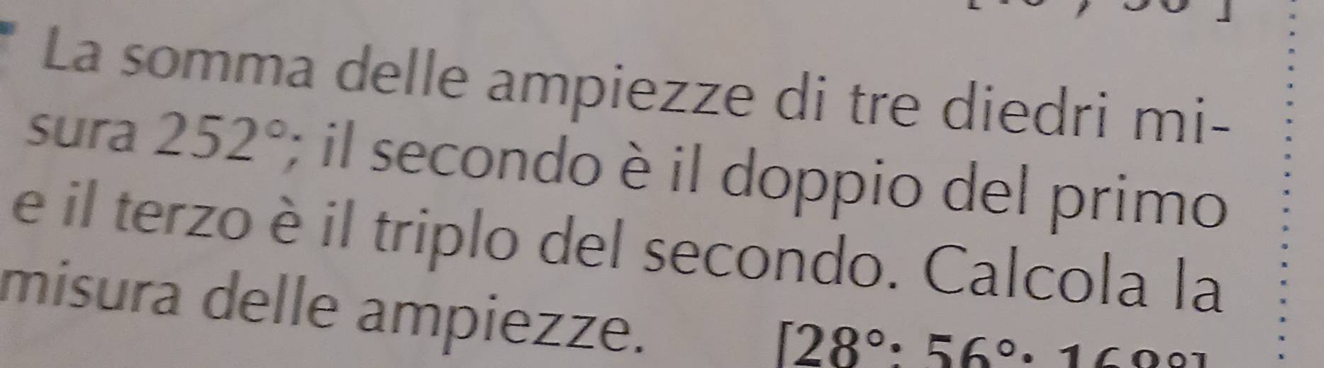 La somma delle ampiezze di tre diedri mi- 
sura 252°; il secondo è il doppio del primo 
e il terzo è il triplo del secondo. Calcola la 
misura delle ampiezze.
[28°:56°· 160°