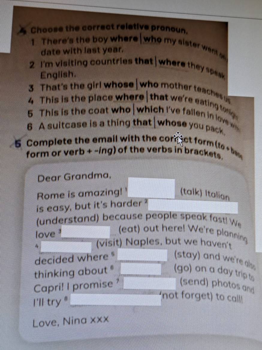 Choose the correct relative pronoun. 
1 There's the boy where who my sister went 
date with last year. 
2 I'm visiting countries that where they speak 
English. 
3 That's the girl whose who mother teaches 
4 This is the place where that we're eating tonig 
5 This is the coat who which I've fallen in lovew 
6 A suitcase is a thing that|whose you pack. 
5 Complete the email with the corn ct form (to ba 
form or verb + -ing) of the verbs in brackets. 
Dear Grandma, 
Rome is amazing! ' (talk) Italian 
is easy, but it's harder ? 
(understand) because people speak fast! We 
love 
(eat) out here! We're planning 
(visit) Naples, but we haven't 
decided where " (stay) and we're als 
thinking about (go) on a day trip t 
Capri! I promise ? (send) photos and 
I'll try "_ 
'not forget) to call! 
Love, Nina xxx