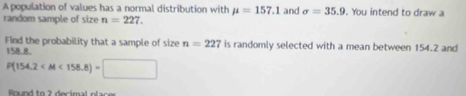 A population of values has a normal distribution with mu =157.1 and sigma =35.9. You intend to draw a 
random sample of size n=227. 
Find the probability that a sample of size n=227 is randomly selected with a mean between 154.2 and
158.8.
P(154.2 □ 
Bnund to 2 decimal placer