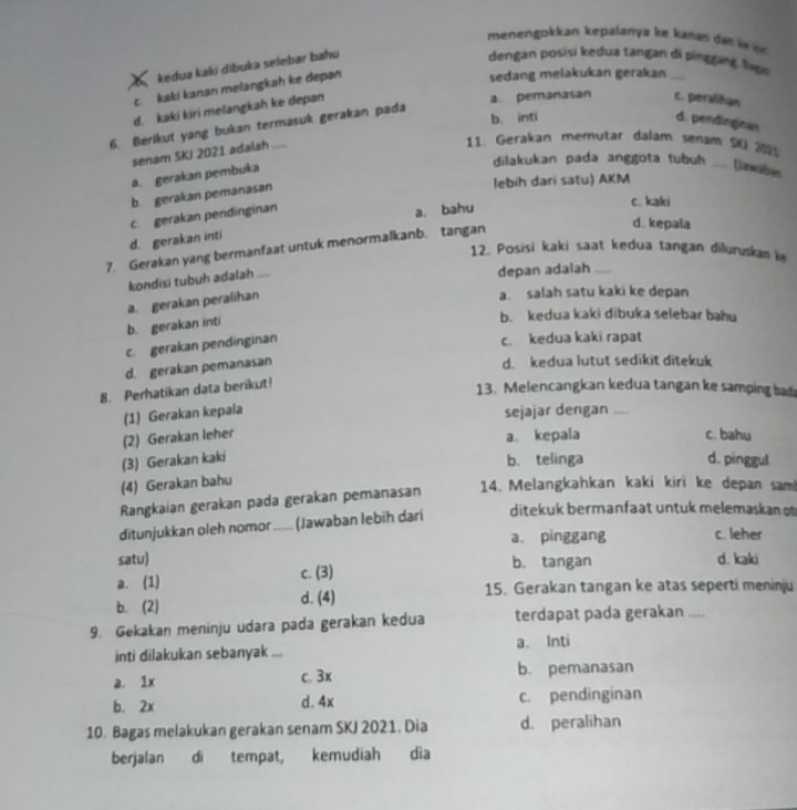 menengokkan kepalanya ke kan i     
kedua kaki dibuka selebar bahu
dengan posisi kedua tangan di pinggang Si
c.kaki kanan melangkah ke depan
sedang melakukan gerakan ....
d. kaki kiri melangkah ke depan
a. pemanasan c. peraliñan
b. inti
d. pendinginan
6. Berikut yang bukan termasuk gerakan pada
senam SKJ 2021 adalah
11. Gerakan memutar dalam senam 9
a. gerakan pembuka
dilakukan pada anggota tubuh _Canwnises
lebih dari satu) AKM
b. gerakan pemanasan
c. gerakan pendinginan
a. bahu
c. kaki
d. kepala
d. gerakan inti
7. Gerakan yang bermanfaat untuk menormalkanb. tangan
12. Posisi kaki saat kedua tangan diluruskan 
kondisi tubuh adalah _depan adalah_
a. gerakan peralihan
a. salah satu kaki ke depan
b. gerakan inti
b. kedua kaki dibuka selebar bahu
c. gerakan pendinginan
c. kedua kaki rapat
d. gerakan pemanasan
d. kedua lutut sedikit ditekuk
8. Perhatikan data berikut!
13. Melencangkan kedua tangan ke samping bad
(1) Gerakan kepala sejajar dengan ....
a。 kepala
(2) Gerakan leher c. bahu
(3) Gerakan kaki b. telinga d. pinggul
(4) Gerakan bahu
Rangkaian gerakan pada gerakan pemanasan 14. Melangkahkan kaki kiri ke depan sam!
ditunjukkan oleh nomor _(Jawaban lebih dari ditekuk bermanfaat untuk melemaskan o
a pinggang c. leher
satu) d. kaki
a. (1) c. (3) b. tangan
b. (2) d. (4) 15. Gerakan tangan ke atas seperti meninju
9. Gekakan meninju udara pada gerakan kedua terdapat pada gerakan ....
inti dilakukan sebanyak ... a. Inti
a. 1x c. 3x b. pemanasan
b. 2x d. 4x c. pendinginan
10. Bagas melakukan gerakan senam SKJ 2021. Dia d. peralihan
berjalan di tempat, kemudiah dia