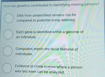 How has genetics contributed to identifying missing persons?
DNA from unidentified remains can be
compared to potential living relatives.
Each gene is identified within a genome of
an individual.
Computers match the facial features of
individuals.
Evidence at crime scenes where a person
was last seen can be analyzed.