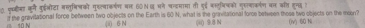 पुथ्बीमा कनै दुईओटा बस्तुबिषको गुस्त्वाकर्षण बल 60Nछ भने चन्द्रमामा ती दुई वस्तुबिचको गुरुत्वाकर्षण बल कति हुन्छ ?
If the gravitational force between two objects on the Earth is 60 N, what is the gravitational force between those two objects on the meen?
10 N (ii) 6 N (iii) 9.8 N (iv) 60 N