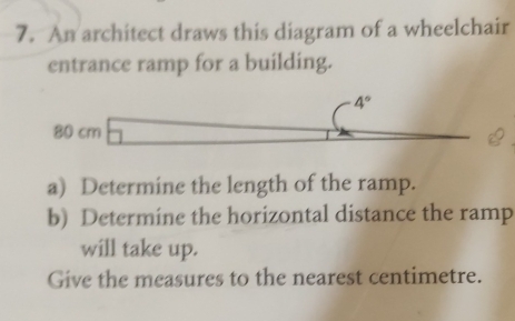 An architect draws this diagram of a wheelchair 
entrance ramp for a building.
4°
80 cm
a) Determine the length of the ramp. 
b) Determine the horizontal distance the ramp 
will take up. 
Give the measures to the nearest centimetre.