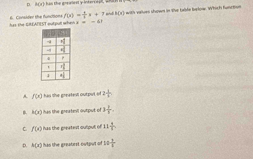 D. h(x) has the greatest y-intercept, which is (-4,0)
6. Consider the functions f(x)= 4/5 x+7 and h(x) with values shown in the table below. Which function
has the GREATEST output when x=-6
A. f(x) has the greatest output of 2 1/5 .
B. h(x) has the greatest output of 3 2/5 .
C. f(x) has the greatest output of 11 4/5 .
D. h(x) has the greatest output of 10 3/5 