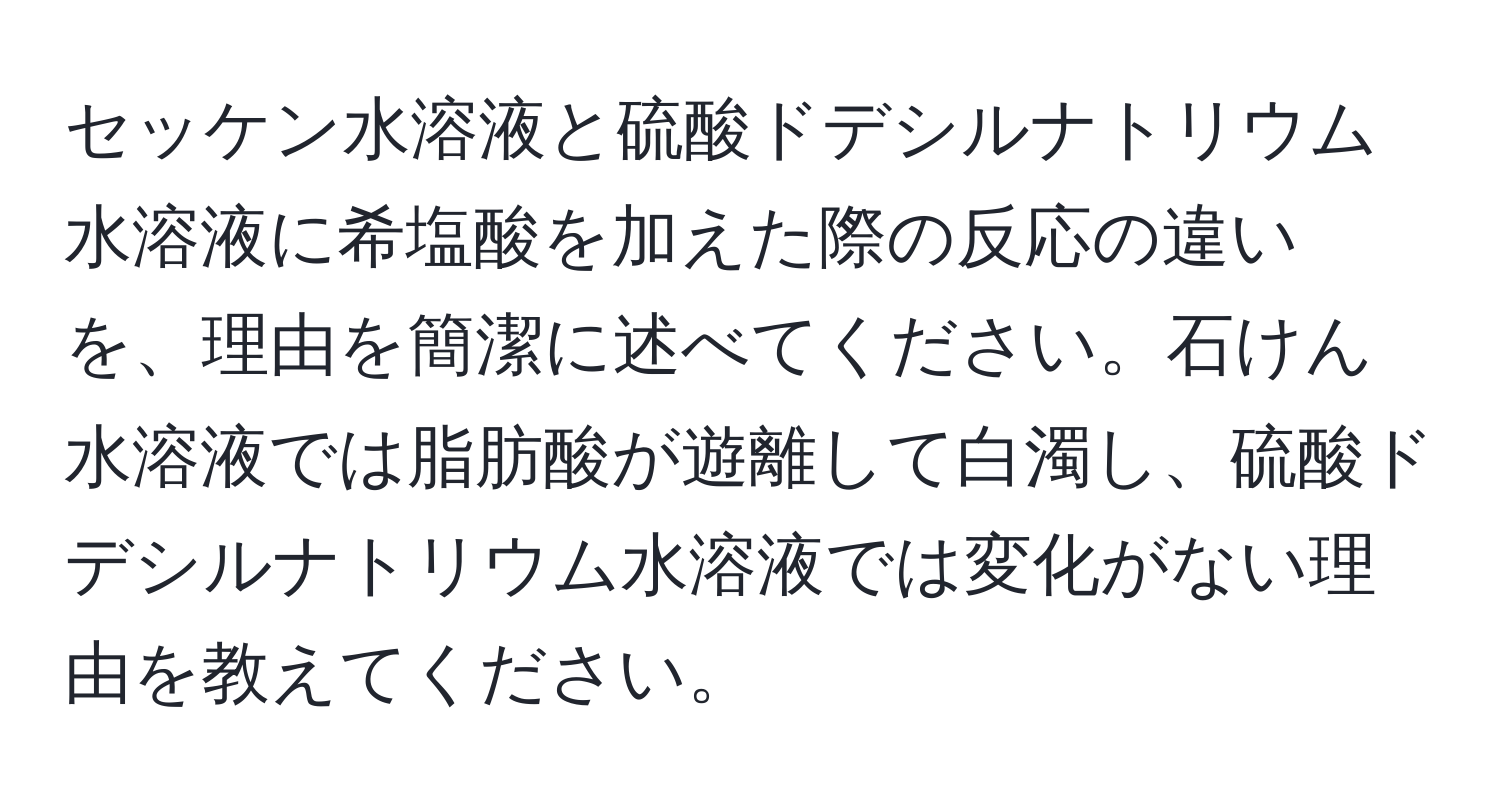 セッケン水溶液と硫酸ドデシルナトリウム水溶液に希塩酸を加えた際の反応の違いを、理由を簡潔に述べてください。石けん水溶液では脂肪酸が遊離して白濁し、硫酸ドデシルナトリウム水溶液では変化がない理由を教えてください。