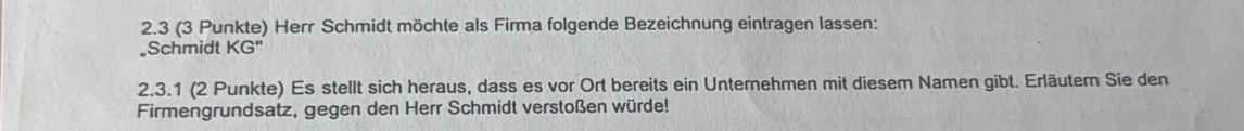 2.3 (3 Punkte) Herr Schmidt möchte als Firma folgende Bezeichnung eintragen lassen: 
。Schmidt KG''
2.3.1 (2 Punkte) Es stellt sich heraus, dass es vor Ort bereits ein Unternehmen mit diesem Namen gibt. Erläutern Sie den 
Firmengrundsatz, gegen den Herr Schmidt verstoßen würde!