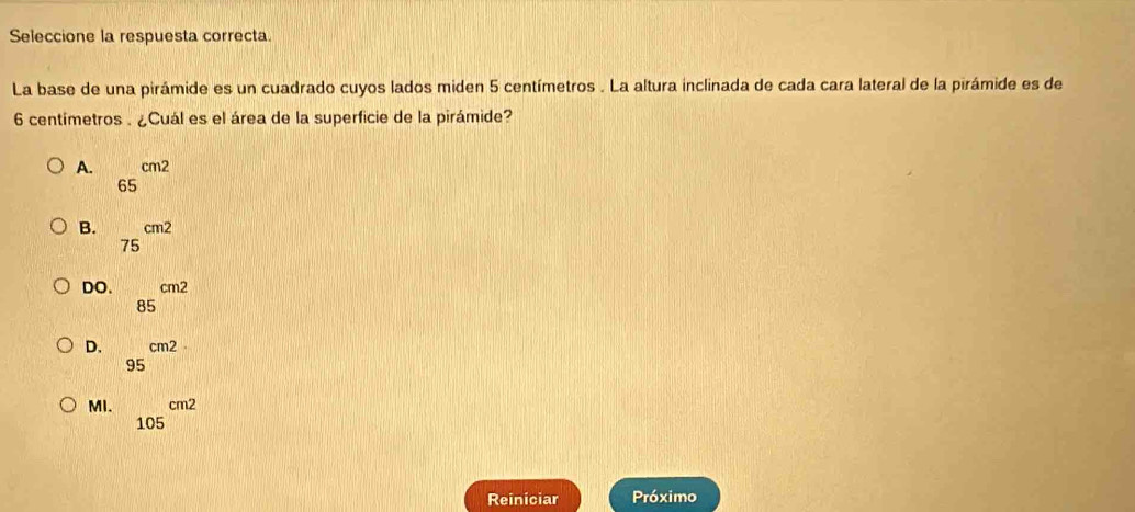 Seleccione la respuesta correcta.
La base de una pirámide es un cuadrado cuyos lados miden 5 centímetros. La altura inclinada de cada cara lateral de la pirámide es de
6 centímetros. ¿Cuál es el área de la superficie de la pirámide?
A. 65^(cm2)
B. 75^(cm2)
DO. 85^(cm2)
D. 95^(cm2)
MI. 105^(cm2)
Reiniciar Próximo