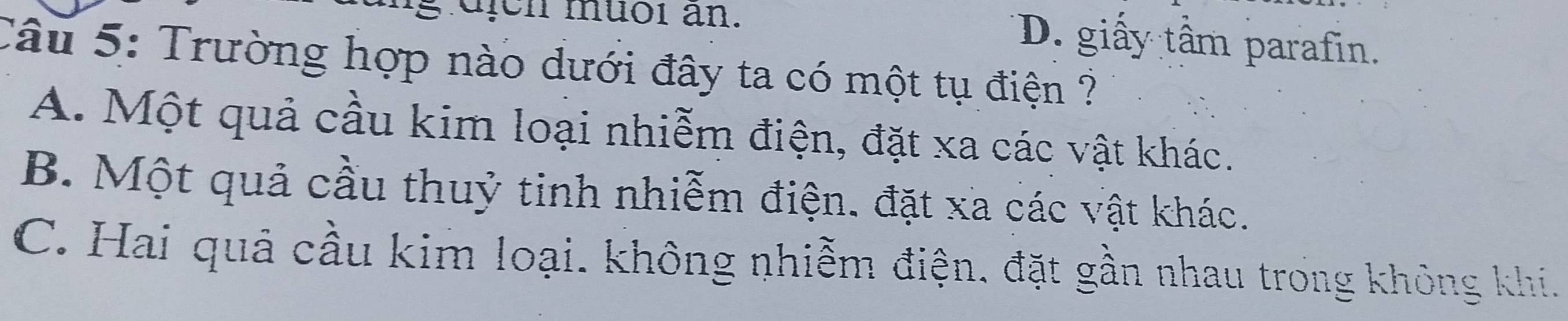 dịch muoi an. D. giấy tầm parafin.
Câu 5: Trường hợp nào dưới đây ta có một tụ điện ?
A. Một quả cầu kim loại nhiễm điện, đặt xa các vật khác.
B. Một quả cầu thuỷ tinh nhiễm điện. đặt xa các vật khác.
C. Hai quả cầu kim loại. không nhiễm điện, đặt gần nhau trong không khi.