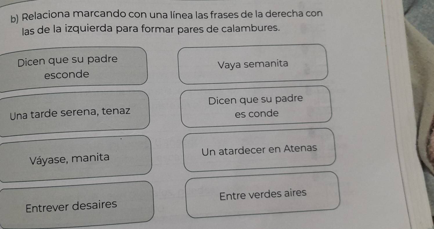 Relaciona marcando con una línea las frases de la derecha con 
las de la izquierda para formar pares de calambures. 
Dicen que su padre 
Vaya semanita 
esconde 
Dicen que su padre 
Una tarde serena, tenaz 
es conde 
Váyase, manita Un atardecer en Atenas 
Entrever desaires Entre verdes aires