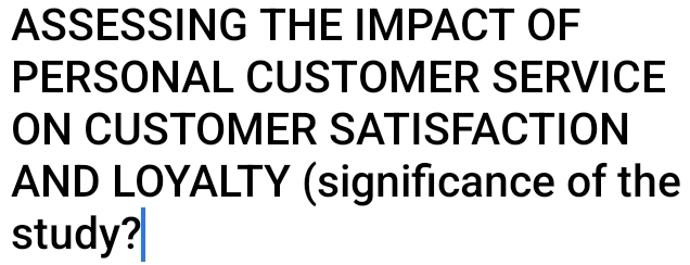 ASSESSING THE IMPACT OF 
PERSONAL CUSTOMER SERVICE 
ON CUSTOMER SATISFACTION 
AND LOYALTY (significance of the 
study?