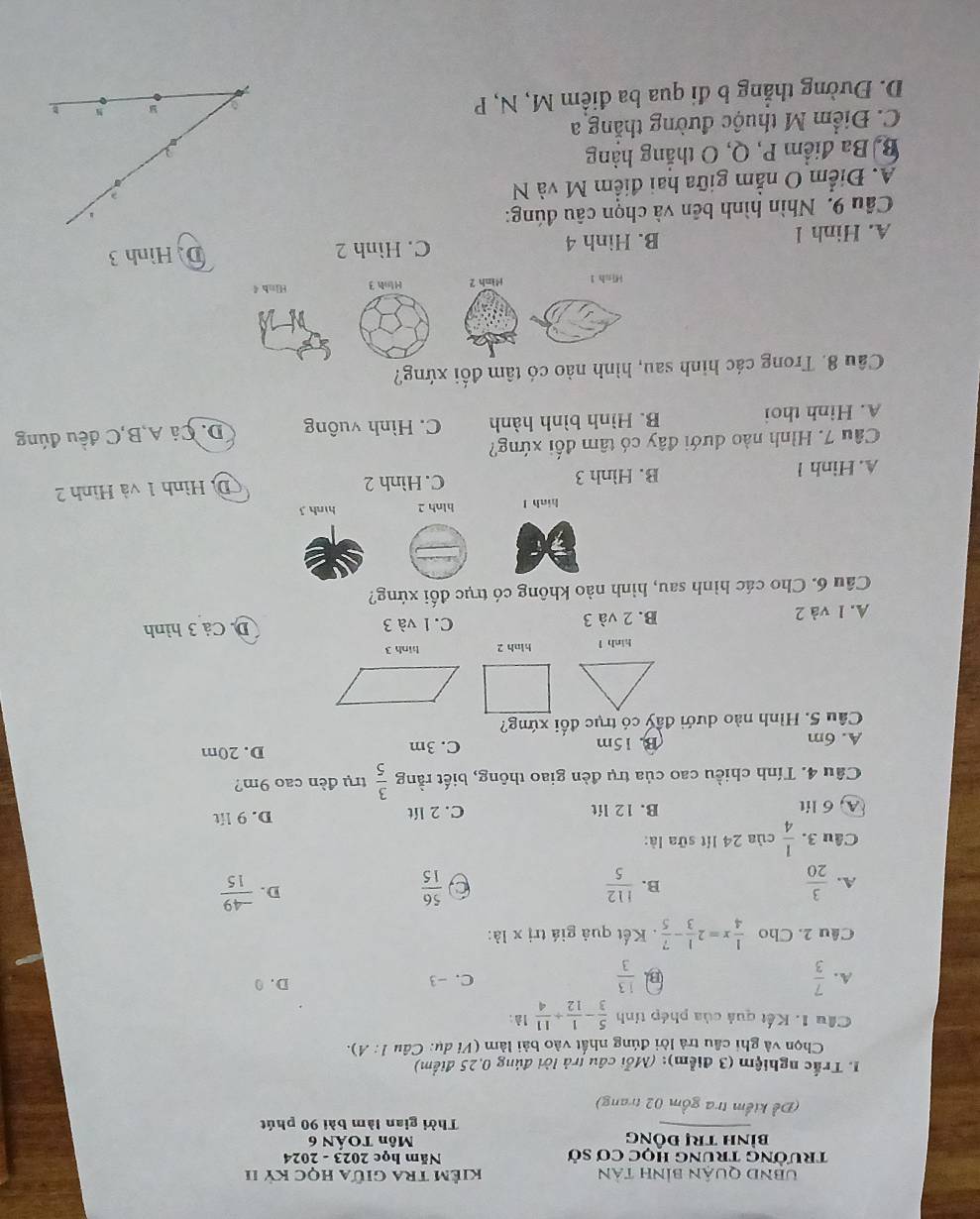 UBND QUậN BẢnH tản Kiểm tra giữa học Kỷ II
trường trúng học cơ sở Năm học 2023 - 2024
bình trị đỒng Môn TOẤN 6
Thời gian làm bài 90 phút
(Đề kiểm tra gồm 02 trang)
1. Trắc nghiệm (3 điểm): (Mỗi câu trả lời đúng 0,25 điểm)
Chọn và ghi cầu trả lời đúng nhất vào bài làm (Vi dụ: Câu 1: A).
Cầu 1. Kết quả của phép tính  5/3 - 1/12 + 11/4 1a
A.  7/3  B  13/3  C. -3 D. 0
Cầu 2. Cho  1/4 x=2 1/3 - 7/5 . Kết quả giá trị x là:
D.
A.  3/20   112/5  C  56/15   (-49)/15 
B.
Câu 3.  1/4  của 24 lít sữa là:
A, 6 lit B. 12 lít C. 2 lít D. 9 lit
Cầu 4. Tính chiều cao của trụ đèn giao thông, biết rằng  3/5  trụ đèn cao 9m?
A. 6m B. 15m C. 3m D. 20m
Câu 5. Hình nào dưới đầy có trục đối xứng?
hinh l hinh 2 hinh 3
A. 1 và 2 B. 2 và 3 C.1 và 3 D. Cả 3 hình
Câu 6. Cho các hình sau, hình nào không có trục đối xứng?
hinh l blnh 2 hình 3
A. Hinh 1 B. Hình 3 C. Hình 2 D. Hình 1 và Hình 2
Câu 7. Hình nào dưới đây có tâm đối xứng?
A. Hinh thoi B. Hình bình hành C. Hình vuông D. Cá A,B,C đều đúng
Câu 8. Trong các hình sau, hình nào có tâm đối xứng?
Hish 1 Minh 2 Hinh 3 Hinh 4
A. Hinh l B. Hình 4 C. Hình 2 D. Hình 3
Câu 9. Nhìn hình bên và chọn câu đúng:
A. Điểm O nằm giữa hai điểm M và N
  
Bị Ba điểm P, Q, O thắng hàng
C. Điểm M thuộc đường thắng a
D. Đường thẳng b đi qua ba điểm M, N, P
N