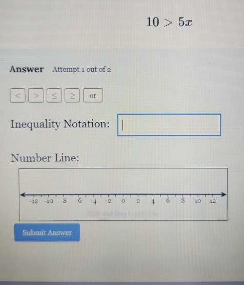 10>5x
Answer Attempt 1 out of 2
< > S or 
Inequality Notation: . 
Number Line: 
Submit Answer