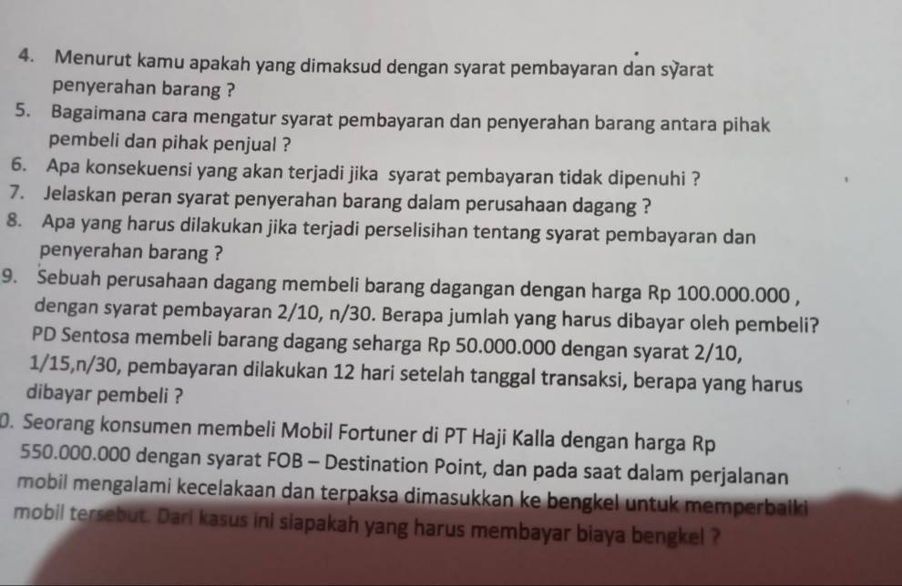 Menurut kamu apakah yang dimaksud dengan syarat pembayaran dan syarat 
penyerahan barang ? 
5. Bagaimana cara mengatur syarat pembayaran dan penyerahan barang antara pihak 
pembeli dan pihak penjual ? 
6. Apa konsekuensi yang akan terjadi jika syarat pembayaran tidak dipenuhi ? 
7. Jelaskan peran syarat penyerahan barang dalam perusahaan dagang ? 
8. Apa yang harus dilakukan jika terjadi perselisihan tentang syarat pembayaran dan 
penyerahan barang ? 
9. Sebuah perusahaan dagang membeli barang dagangan dengan harga Rp 100.000.000 , 
dengan syarat pembayaran 2/10, n/30. Berapa jumlah yang harus dibayar oleh pembeli? 
PD Sentosa membeli barang dagang seharga Rp 50.000.000 dengan syarat 2/10,
1/15, n/30, pembayaran dilakukan 12 hari setelah tanggal transaksi, berapa yang harus 
dibayar pembeli ? 
0. Seorang konsumen membeli Mobil Fortuner di PT Haji Kalla dengan harga Rp
550.000.000 dengan syarat FOB - Destination Point, dan pada saat dalam perjalanan 
mobil mengalami kecelakaan dan terpaksa dimasukkan ke bengkel untuk memperbaiki 
mobil tersebut. Dari kasus ini siapakah yang harus membayar biaya bengkel ?