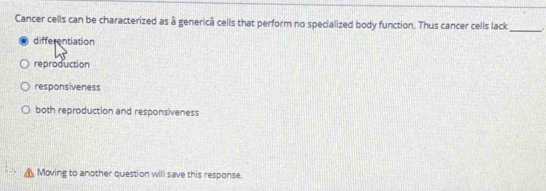 Cancer cells can be characterized as â genericâ cells that perform no specialized body function. Thus cancer cells lack_ .
differentiation
reproduction
responsiveness
both reproduction and responsiveness
Moving to another question will save this response.