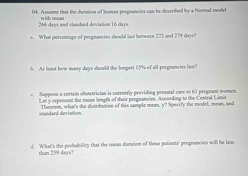 Assume that the duration of human pregnancies can be described by a Normal model 
with mean
266 days and standard deviation 16 days. 
a. What percentage of pregnancies should last between 272 and 279 days? 
b. At least how many days should the longest 15% of all pregnancies last? 
c. Suppose a certain obstetrician is currently providing prenatal care to 61 pregnant women. 
Let y represent the mean length of their pregnancies. According to the Central Limit 
Theorem, what's the distribution of this sample mean, y? Specify the model, mean, and 
standard deviation. 
d. What's the probability that the mean duration of these patients' pregnancies will be less 
than 259 days?