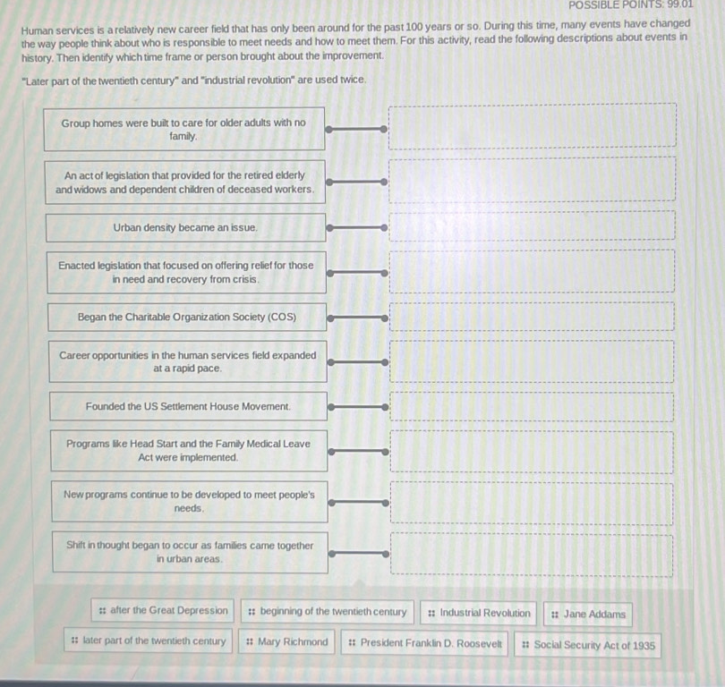 POSSIBLE POINTS: 99.01
Human services is a relatively new career field that has only been around for the past 100 years or so. During this time, many events have changed
the way people think about who is responsible to meet needs and how to meet them. For this activity, read the following descriptions about events in
history. Then identify which time frame or person brought about the improvement.
'''Later part of the twentieth century''' and ''industrial revolution'' are used twice.
Group homes were built to care for older adults with no
family.
An act of legislation that provided for the retired elderly
and widows and dependent children of deceased workers.
Urban density became an issue.
Enacted legislation that focused on offering relief for those
in need and recovery from crisis.
Began the Charitable Organization Society (COS)
Career opportunities in the human services field expanded
at a rapid pace.
Founded the US Settlement House Movement.
Programs like Head Start and the Family Medical Leave
Act were implemented.
New programs continue to be developed to meet people's
needs
Shift in thought began to occur as families came together
in urban areas.
:; after the Great Depression :: beginning of the twentieth century :: Industrial Revolution :: Jane Addams
$ later part of the twentieth century # Mary Richmond # President Franklin D. Roosevelt # Social Security Act of 1935