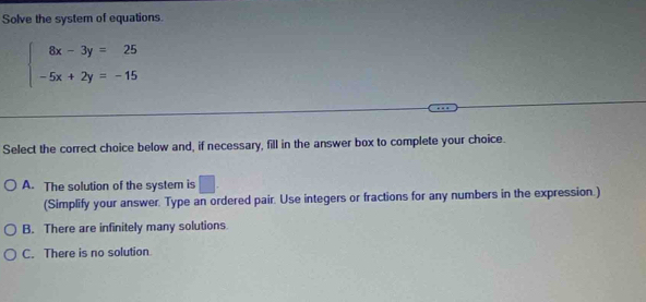 Solve the system of equations
beginarrayl 8x-3y=25 -5x+2y=-15endarray.
Select the correct choice below and, if necessary, fill in the answer box to complete your choice.
A. The solution of the system is □. 
(Simplify your answer. Type an ordered pair. Use integers or fractions for any numbers in the expression.)
B. There are infinitely many solutions
C. There is no solution