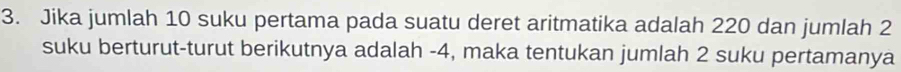 Jika jumlah 10 suku pertama pada suatu deret aritmatika adalah 220 dan jumlah 2
suku berturut-turut berikutnya adalah -4, maka tentukan jumlah 2 suku pertamanya