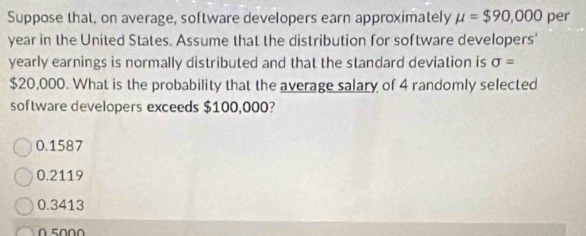 Suppose that, on average, software developers earn approximately mu =$90,000 per
year in the United States. Assume that the distribution for software developers'
yearly earnings is normally distributed and that the standard deviation is sigma =
$20,000. What is the probability that the average salary of 4 randomly selected
software developers exceeds $100,000?
0.1587
0.2119
0.3413