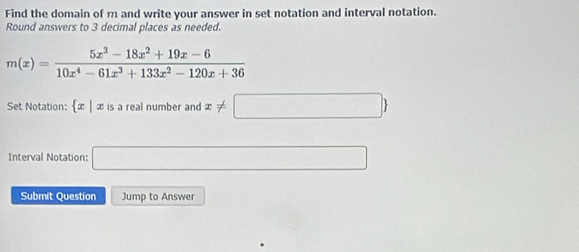 Find the domain of m and write your answer in set notation and interval notation. 
Round answers to 3 decimal places as needed.
m(x)= (5x^3-18x^2+19x-6)/10x^4-61x^3+133x^2-120x+36 
Set Notation:  x|xisarealnumb er and x!= □ 
Interval Notation: □ 
Submit Question Jump to Answer