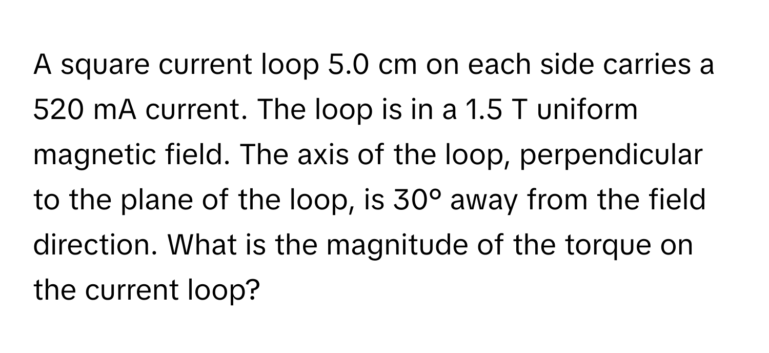 A square current loop 5.0 cm on each side carries a 520 mA current. The loop is in a 1.5 T uniform magnetic field. The axis of the loop, perpendicular to the plane of the loop, is 30° away from the field direction. What is the magnitude of the torque on the current loop?