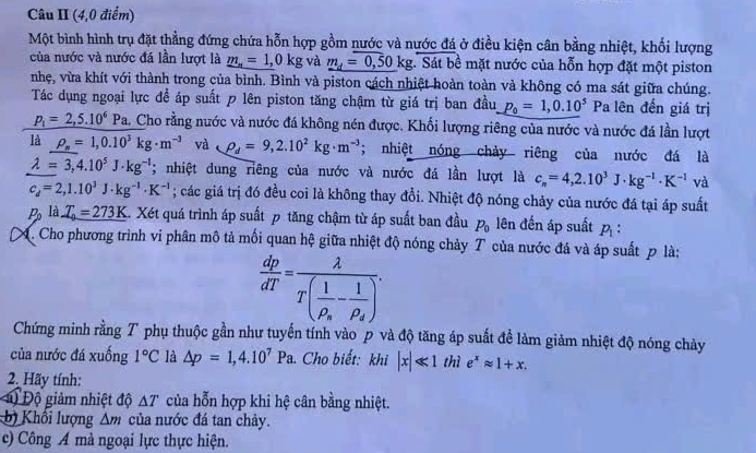 Câu II (4,0 điểm)
Một bình hình trụ đặt thẳng đứng chứa hỗn hợp gồm nước và nước đá ở điều kiện cân bằng nhiệt, khối lượng
của nước và nước đá lần lượt là _ m_n=1,0kg và _ m_d=0,50kg.. Sát bề mặt nước của hỗn hợp đặt một piston
nhẹ, vừa khít với thành trong của bình. Bình và piston cách nhiệt hoàn toàn và không có ma sát giữa chúng.
Tác dụng ngoại lực đề áp suất p lên piston tăng chậm từ giá trị ban đầu p_0=1,0.10^(5° Pa lên đến giá trị
p_1)=2,5.10^6 Pa. Cho rằng nước và nước đá không nén được. Khối lượng riêng của nước và nước đá lần lượt
là rho _s=1,0.10^3kg· m^(-3) và rho _d=9,2.10^2kg· m^(-3); nhiệt nóng chảy riêng của nước đá là
lambda =3,4.10^5J· kg^(-1); nhiệt dung riêng của nước và nước đá lần lượt là c_n=4,2.10^3J· kg^(-1)· K^(-1) và
c_d=2,1.10^3J· kg^(-1)· K^(-1); các giá trị đó đều coi là không thay đổi. Nhiệt độ nóng chảy của nước đá tại áp suất
P_0 là _ T_0=273K 4. Xét quá trình áp suất p tăng chậm từ áp suất ban đầu P_0 lên đến áp suất p_1:
Cho phương trình vi phân mô tả mối quan hệ giữa nhiệt độ nóng chảy T của nước đá và áp suất p là:
 dp/dT =frac lambda T(frac 1rho _s-frac 1rho _s).
Chứng minh rằng T phụ thuộc gần như tuyến tính vào p và độ tăng áp suất đề làm giảm nhiệt độ nóng chảy
của nước đá xuống 1°C là △ p=1,4.10^7Pa. Cho biết: khi |x|ll 1 thì e^xapprox 1+x.
2. Hãy tính:
) Độ giảm nhiệt độ △ T của hỗn hợp khi hệ cân bằng nhiệt.
b) Khối lượng △ m của nước đá tan chảy.
c) Công A mà ngoại lực thực hiện.