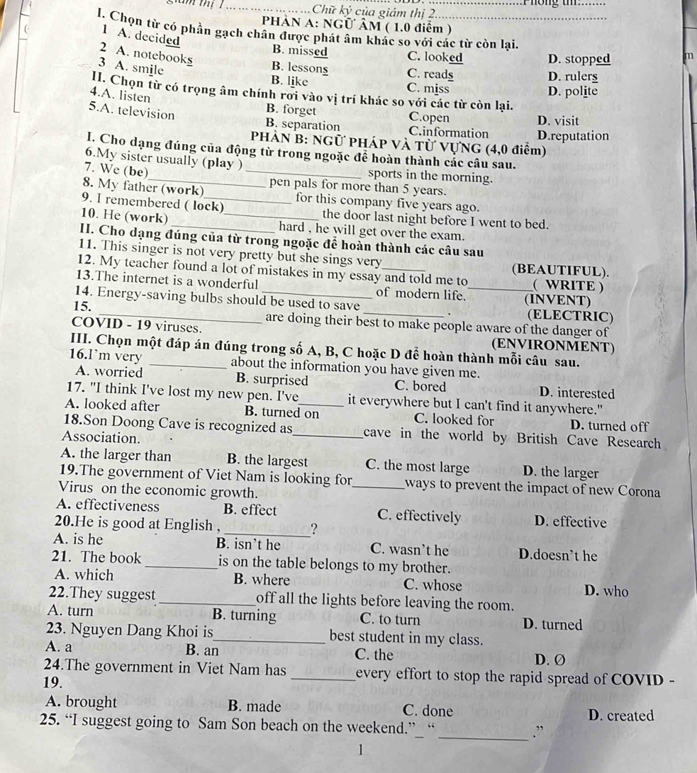 Phong tm_
g a m thị 1_ Chữ ký của giám thị 2_
HÀN A: NGÜ ÂM ( 1.0 điểm )
I. Chọn từ có phần gạch chân được phát âm khác so với các từ còn lại.
1 A. decided
2 A. notebooks
B. missed C. looked D. stopped
m
3 A. smile
B. lessong C. reads D. rulers
B. like C. miss D. polite
II. Chọn từ có trọng âm chính rới vào vị trí khác so với các từ còn lại.
4.A. listen B. forget
5.A. television
C.open D. visit
B. separation C.information D.reputation
PHÀN B: NGữ PHÁP Và Từ VựNG (4,0 điểm)
I. Cho dạng đúng của động từ trong ngoặc để hoàn thành các câu sau.
6.My sister usually (play ) _sports in the morning.
7. We (be)
8. My father (work) pen pals for more than 5 years.
for this company five years ago.
9. I remembered ( lock) the door last night before I went to bed.
10. He (work) __hard , he will get over the exam.
II. Cho dạng đúng của từ trong ngoặc để hoàn thành các câu sau
11. This singer is not very pretty but she sings very (BEAUTIFUL).
12. My teacher found a lot of mistakes in my essay and told me to ( WRITE )
13.The internet is a wonderful of modern life. (INVENT)
14. Energy-saving bulbs should be used to save _(ELECTRIC)
15. _are doing their best to make people aware of the danger of
COVID - 19 viruses. (ENVIRONMENT)
III. Chọn một đáp án đúng trong số A, B, C hoặc D để hoàn thành mỗi câu sau.
16.I’m very _about the information you have given me.
A. worried B. surprised C. bored D. interested
17. "I think I've lost my new pen. I've it everywhere but I can't find it anywhere."
A. looked after B. turned on C. looked for D. turned off
18.Son Doong Cave is recognized as_ cave in the world by British Cave Research
Association.
A. the larger than B. the largest C. the most large D. the larger
19.The government of Viet Nam is looking for_ ways to prevent the impact of new Corona
Virus on the economic growth.
A. effectiveness B. effect C. effectively D. effective
20.He is good at English ,
_?
A. is he B. isn’t he C. wasn’t he D.doesn’t he
21. The book _is on the table belongs to my brother.
A. which B. where C. whose D. who
22.They suggest_ off all the lights before leaving the room.
A. turn B. turning C. to turn D. turned
23. Nguyen Dang Khoi is_ best student in my class.
A. a B. an C. the D. Ø
24.The government in Viet Nam has _every effort to stop the rapid spread of COVID -
19.
A. brought B. made C. done
D. created
25. “I suggest going to Sam Son beach on the weekend.”_ “ _.”
1