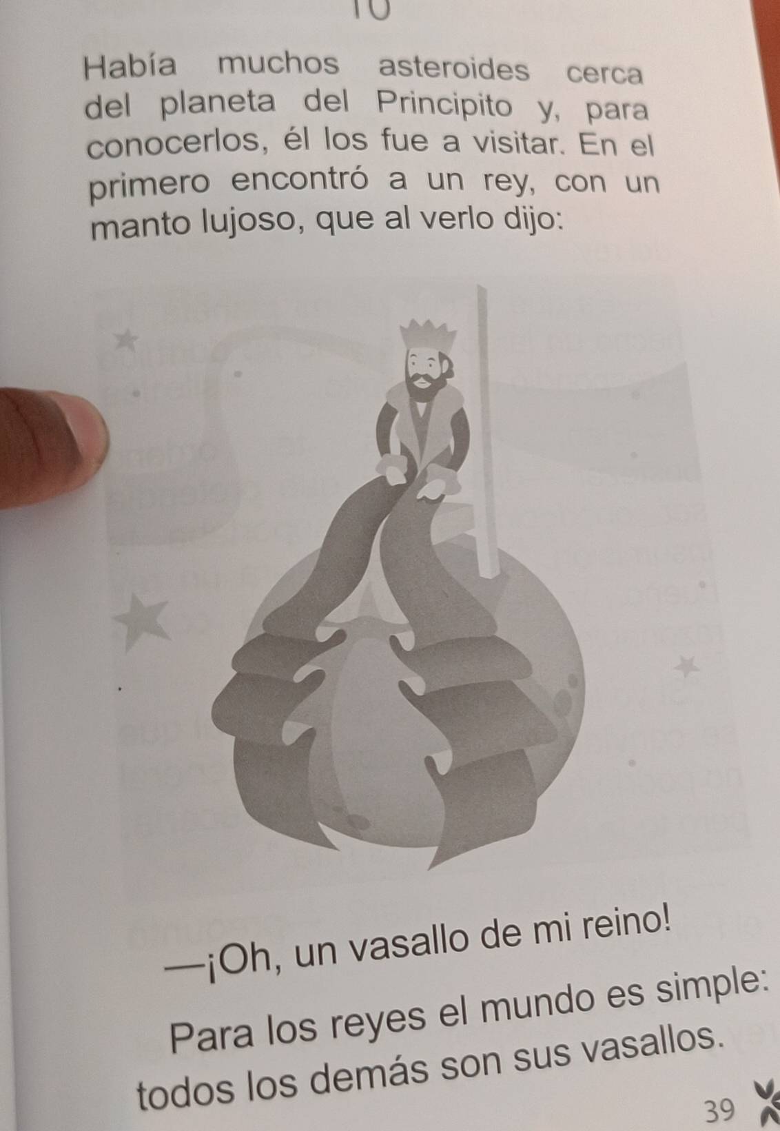 T0 
Había muchos asteroides cerca 
del planeta del Principito y, para 
conocerlos, él los fue a visitar. En el 
primero encontró a un rey, con un 
manto lujoso, que al verlo dijo: 
—¡Oh, un vasallo de mi reino! 
Para los reyes el mundo es simple: 
todos los demás son sus vasallos. 
39